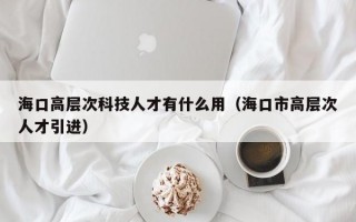 海口高层次科技人才有什么用（海口市高层次人才引进）