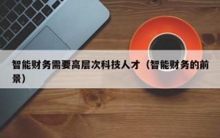 智能财务需要高层次科技人才（智能财务的前景）