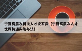 宁夏高层次科技人才安家费（宁夏高层次人才优厚待遇实施办法）