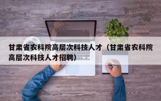 甘肃省农科院高层次科技人才（甘肃省农科院高层次科技人才招聘）