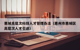 惠城高层次科技人才管理办法（惠州市惠城区高层次人才引进）