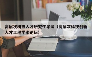 高层次科技人才研究生考试（高层次科技创新人才工程学术论坛）