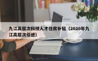 九江高层次科技人才住房补贴（2020年九江高层次引进）