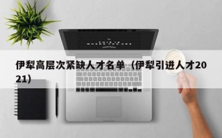 伊犁高层次紧缺人才名单（伊犁引进人才2021）