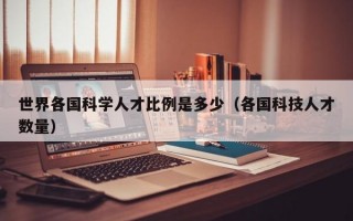 世界各国科学人才比例是多少（各国科技人才数量）
