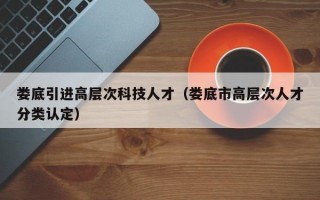 娄底引进高层次科技人才（娄底市高层次人才分类认定）