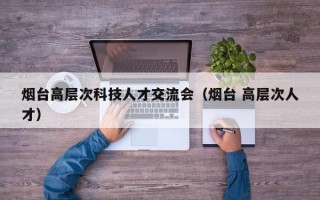 烟台高层次科技人才交流会（烟台 高层次人才）