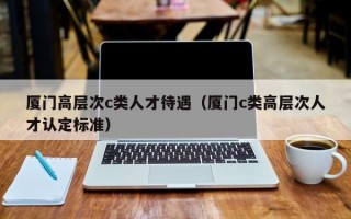 厦门高层次c类人才待遇（厦门c类高层次人才认定标准）