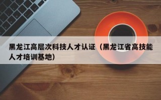 黑龙江高层次科技人才认证（黑龙江省高技能人才培训基地）