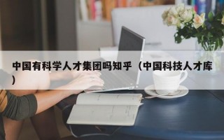 中国有科学人才集团吗知乎（中国科技人才库）