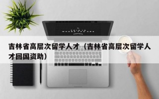 吉林省高层次留学人才（吉林省高层次留学人才回国资助）