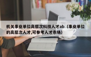 机关事业单位高层次科技人才ab（事业单位的高层次人才,可参考人才市场）