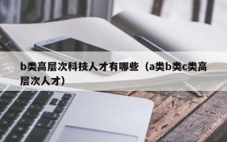 b类高层次科技人才有哪些（a类b类c类高层次人才）