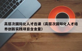 高层次国际化人才选课（高层次国际化人才培养创新实践项目含金量）
