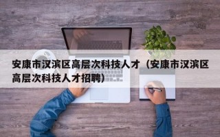安康市汉滨区高层次科技人才（安康市汉滨区高层次科技人才招聘）
