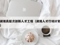 湖湘高层次创新人才工程（湖湘人才行动计划）