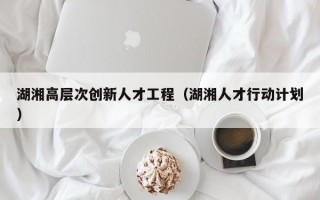 湖湘高层次创新人才工程（湖湘人才行动计划）