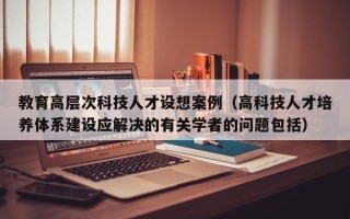 教育高层次科技人才设想案例（高科技人才培养体系建设应解决的有关学者的问题包括）
