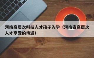 河南高层次科技人才孩子入学（河南省高层次人才享受的待遇）