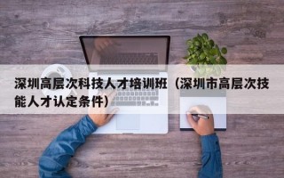 深圳高层次科技人才培训班（深圳市高层次技能人才认定条件）