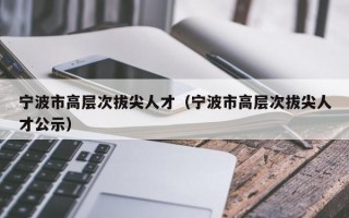 宁波市高层次拔尖人才（宁波市高层次拔尖人才公示）