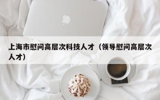 上海市慰问高层次科技人才（领导慰问高层次人才）