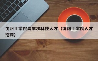 沈阳工学院高层次科技人才（沈阳工学院人才招聘）