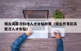 烟台高层次科技人才补贴政策（烟台开发区高层次人才补贴）