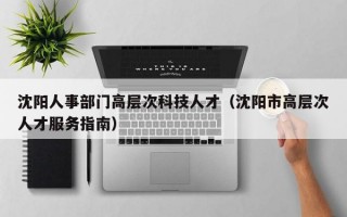 沈阳人事部门高层次科技人才（沈阳市高层次人才服务指南）