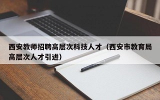 西安教师招聘高层次科技人才（西安市教育局高层次人才引进）