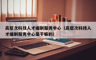 高层次科技人才编制服务中心（高层次科技人才编制服务中心是干嘛的）
