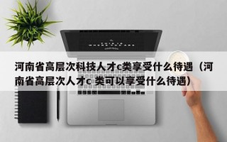 河南省高层次科技人才c类享受什么待遇（河南省高层次人才c 类可以享受什么待遇）