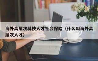 海外高层次科技人才社会保险（什么叫海外高层次人才）