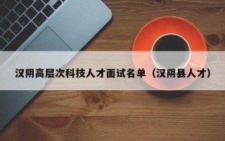 汉阴高层次科技人才面试名单（汉阴县人才）