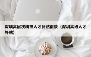 深圳高层次科技人才补贴面谈（深圳高级人才补贴）