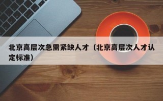 北京高层次急需紧缺人才（北京高层次人才认定标准）