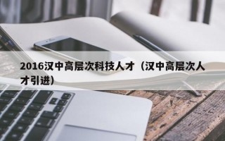 2016汉中高层次科技人才（汉中高层次人才引进）
