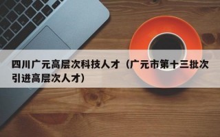 四川广元高层次科技人才（广元市第十三批次引进高层次人才）