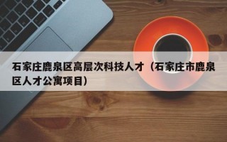 石家庄鹿泉区高层次科技人才（石家庄市鹿泉区人才公寓项目）