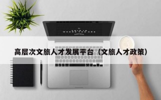 高层次文旅人才发展平台（文旅人才政策）