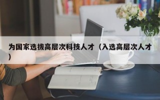 为国家选拔高层次科技人才（入选高层次人才）