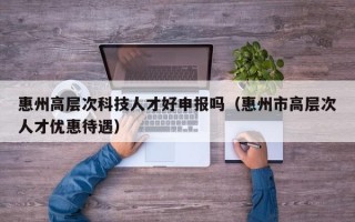惠州高层次科技人才好申报吗（惠州市高层次人才优惠待遇）