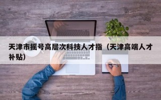 天津市摇号高层次科技人才指（天津高端人才补贴）