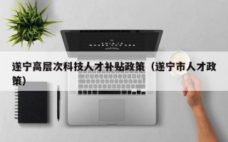 遂宁高层次科技人才补贴政策（遂宁市人才政策）