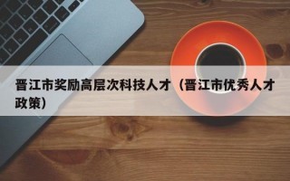 晋江市奖励高层次科技人才（晋江市优秀人才政策）