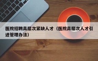 医院招聘高层次紧缺人才（医院高层次人才引进管理办法）