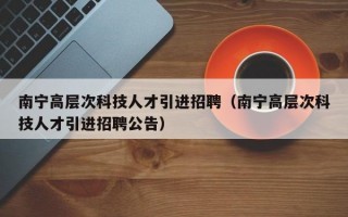 南宁高层次科技人才引进招聘（南宁高层次科技人才引进招聘公告）