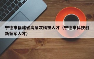 宁德市福建省高层次科技人才（宁德市科技创新领军人才）