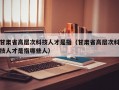 甘肃省高层次科技人才是指（甘肃省高层次科技人才是指哪些人）