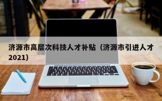 济源市高层次科技人才补贴（济源市引进人才2021）